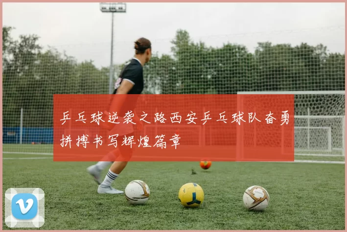 乒乓球逆袭之路西安乒乓球队奋勇拼搏书写辉煌篇章