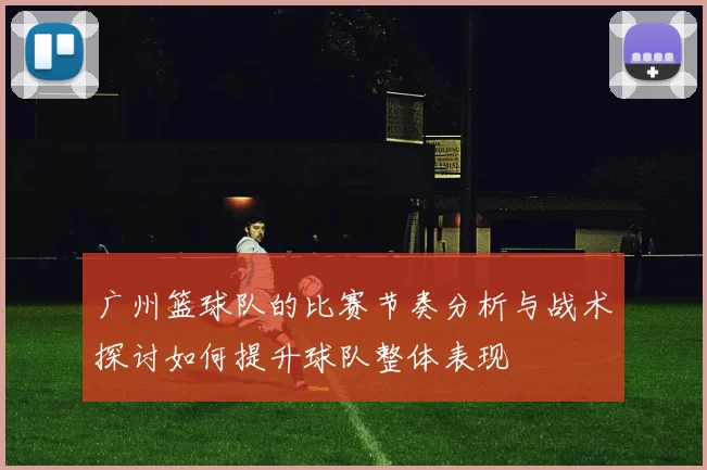 广州篮球队的比赛节奏分析与战术探讨如何提升球队整体表现