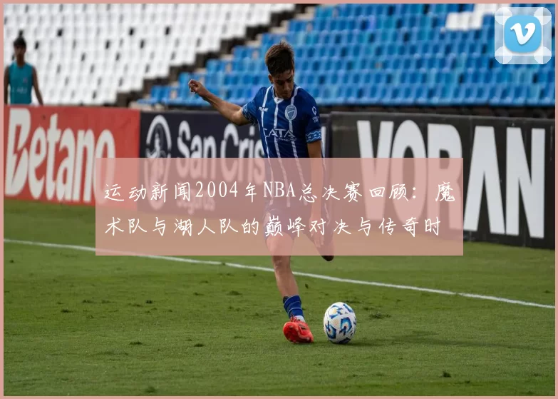 运动新闻2004年NBA总决赛回顾：魔术队与湖人队的巅峰对决与传奇时刻