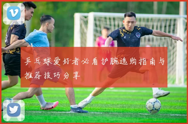 乒乓球爱好者必看护腕选购指南与推荐技巧分享