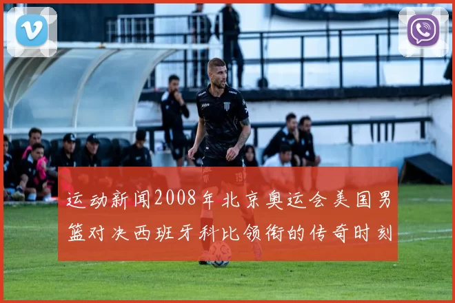 运动新闻2008年北京奥运会美国男篮对决西班牙科比领衔的传奇时刻