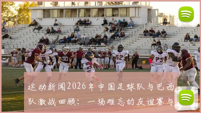 运动新闻2026年中国足球队与巴西队激战回顾：一场难忘的友谊赛与历史交锋