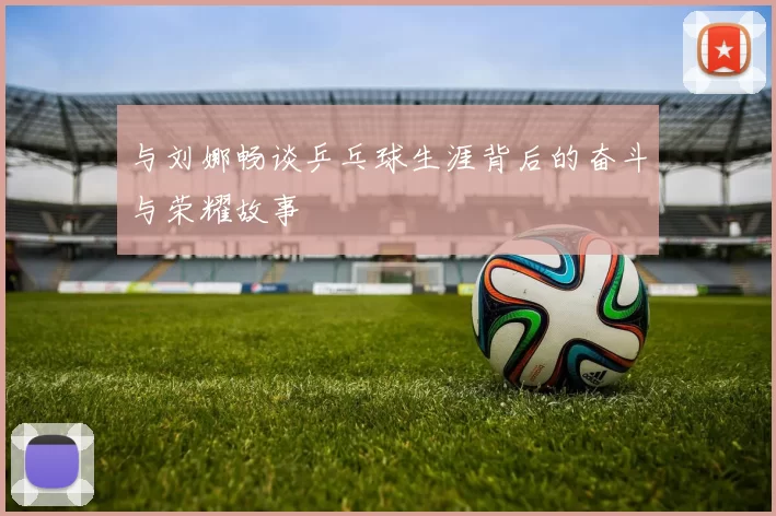 与刘娜畅谈乒乓球生涯背后的奋斗与荣耀故事